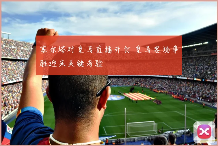 塞尔塔对皇马直播开打 皇马客场争胜迎来关键考验