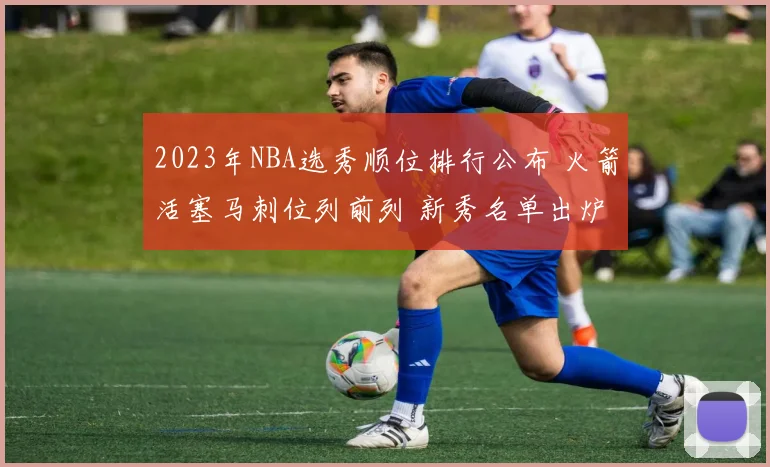 2023年NBA选秀顺位排行公布 火箭活塞马刺位列前列 新秀名单出炉