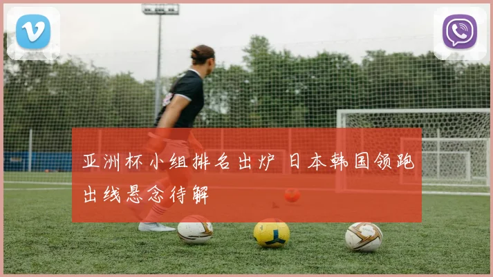 亚洲杯小组排名出炉 日本韩国领跑出线悬念待解