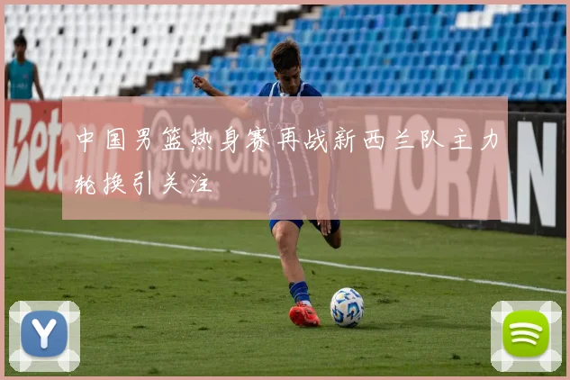 中国男篮热身赛再战新西兰队主力轮换引关注