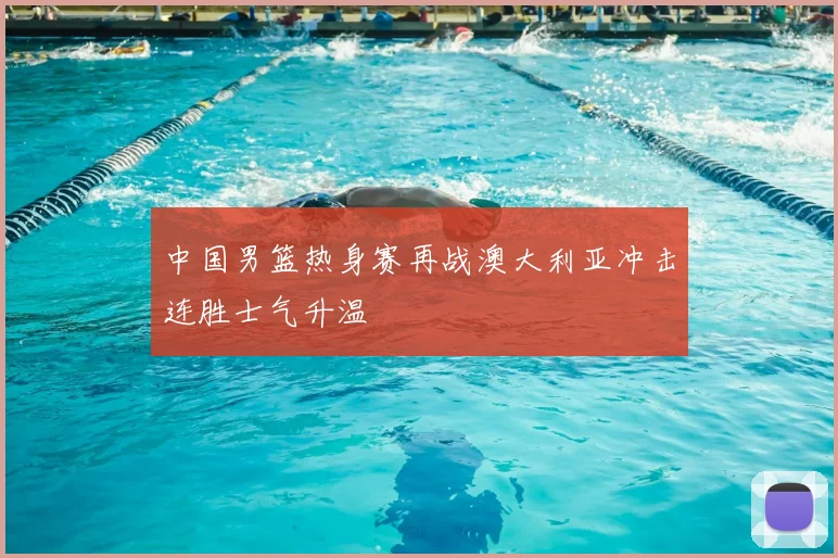 中国男篮热身赛再战澳大利亚冲击连胜士气升温