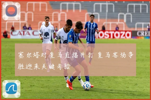 塞尔塔对皇马直播开打 皇马客场争胜迎来关键考验