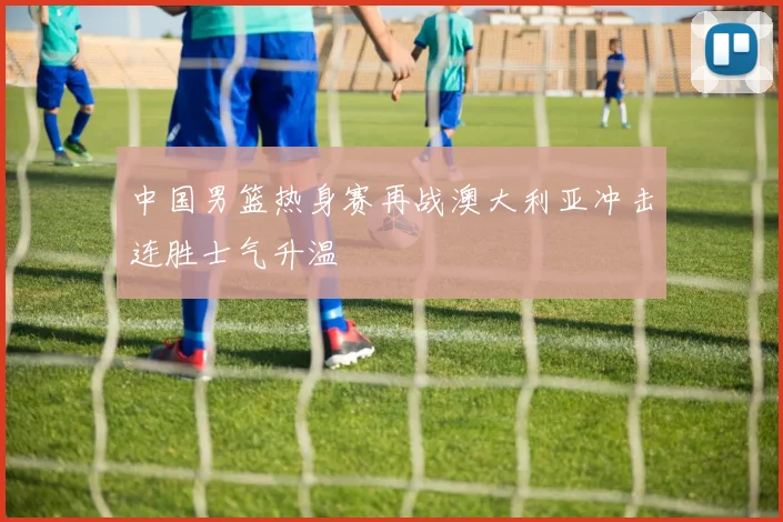 中国男篮热身赛再战澳大利亚冲击连胜士气升温