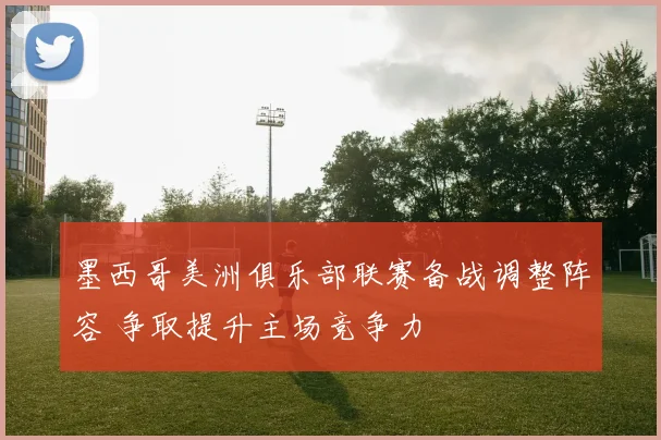墨西哥美洲俱乐部联赛备战调整阵容 争取提升主场竞争力