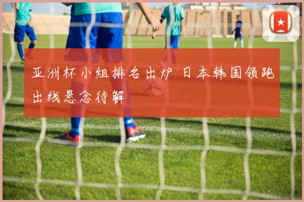 亚洲杯小组排名出炉 日本韩国领跑出线悬念待解