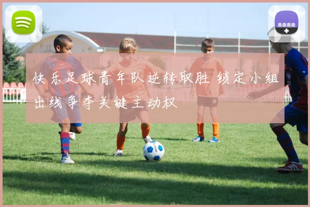 快乐足球青年队逆转取胜 锁定小组出线争夺关键主动权