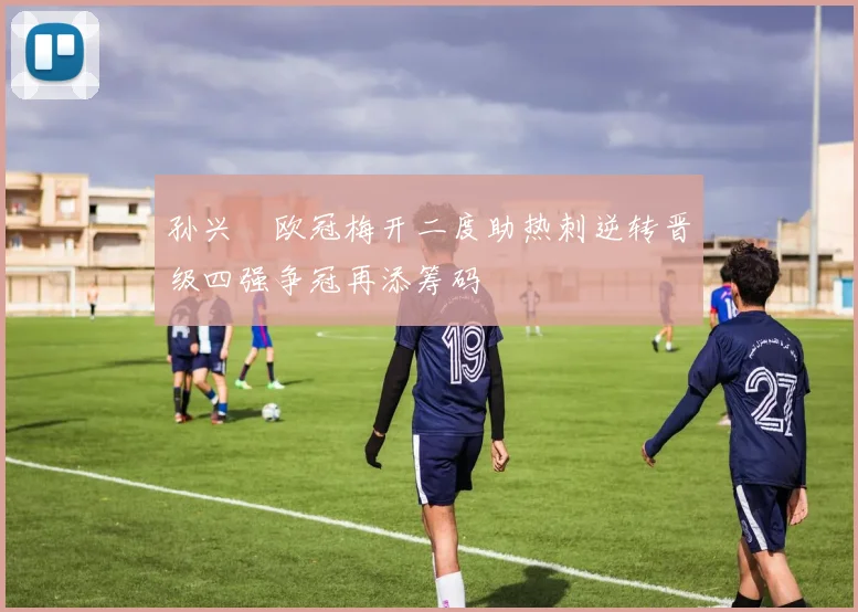 孙兴慜欧冠梅开二度助热刺逆转晋级四强争冠再添筹码