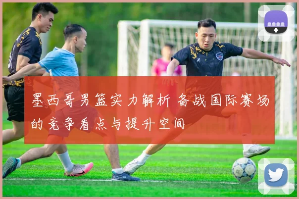 墨西哥男篮实力解析 备战国际赛场的竞争看点与提升空间