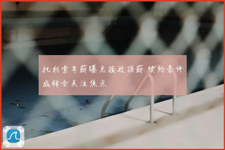 托利索年薪曝光接近顶薪 续约条件成转会关注焦点
