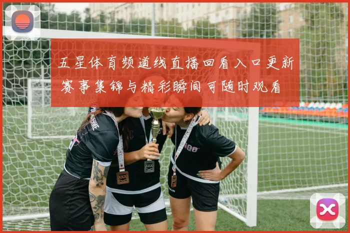 五星体育频道线直播回看入口更新 赛事集锦与精彩瞬间可随时观看